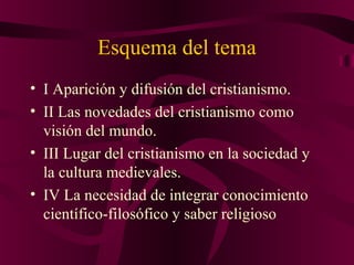 Esquema del tema
• I Aparición y difusión del cristianismo.
• II Las novedades del cristianismo como
visión del mundo.
• III Lugar del cristianismo en la sociedad y
la cultura medievales.
• IV La necesidad de integrar conocimiento
científico-filosófico y saber religioso

 