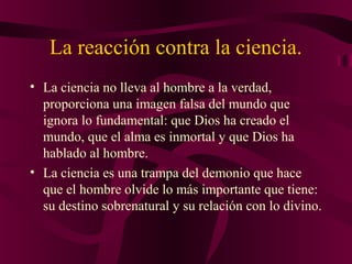 La reacción contra la ciencia.
• La ciencia no lleva al hombre a la verdad,
proporciona una imagen falsa del mundo que
ignora lo fundamental: que Dios ha creado el
mundo, que el alma es inmortal y que Dios ha
hablado al hombre.
• La ciencia es una trampa del demonio que hace
que el hombre olvide lo más importante que tiene:
su destino sobrenatural y su relación con lo divino.

 
