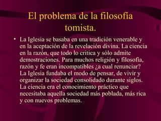 El problema de la filosofía
tomista.
• La Iglesia se basaba en una tradición venerable y
en la aceptación de la revelación divina. La ciencia
en la razón, que todo lo critica y sólo admite
demostraciones. Para muchos religión y filosofía,
razón y fe eran incompatibles ¿a cual renunciar?
La Iglesia fundaba el modo de pensar, de vivir y
organizar la sociedad consolidado durante siglos.
La ciencia era el conocimiento práctico que
necesitaba aquella sociedad más poblada, más rica
y con nuevos problemas.

 