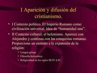 I Aparición y difusión del
cristianismo.
• I Contexto político. El Imperio Romano como
civilización universal. Idea de “humanidad una”.
• II Contexto cultural: el helenismo. Aparece con
Alejandro y continua con las conquistas romanas.
Proporciona un sustrato a la expansión de la
religión:
• Lengua griega.
• Filosofía helenística.
• Religiosidad en los siglos III-IV d JC.

 