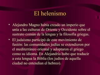 El helenismo
• Alejandro Magno había creado un imperio que
unía a las culturas de Oriente y Occidente sobre el
sustrato común de la lengua y la filosofía griegas.
• El judaísmo participó de este movimiento de
fusión: las comunidades judías se extendieron por
el mediterráneo oriental y adoptaron el griego
como su idioma. En Alejandría hubo que traducir
a esta lengua la Biblia (los judíos de aquella
ciudad no entendían el hebreo).

 