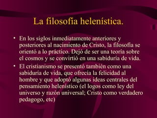 La filosofía helenística.
• En los siglos inmediatamente anteriores y
posteriores al nacimiento de Cristo, la filosofía se
orientó a lo práctico. Dejó de ser una teoría sobre
el cosmos y se convirtió en una sabiduría de vida.
• El cristianismo se presentó también como una
sabiduría de vida, que ofrecía la felicidad al
hombre y que adoptó algunas ideas centrales del
pensamiento helenístico (el logos como ley del
universo y razón universal; Cristo como verdadero
pedagogo, etc)

 