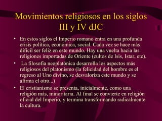 Movimientos religiosos en los siglos
III y IV dJC
• En estos siglos el Imperio romano entra en una profunda
crisis política, económica, social. Cada vez se hace más
difícil ser feliz en este mundo. Hay una vuelta hacia las
religiones importadas de Oriente (cultos de Isis, Istar, etc).
• La filosofía neoplatónica desarrolla los aspectos más
religiosos del platonismo (la felicidad del hombre es el
regreso al Uno divino, se desvaloriza este mundo y se
afirma el otro...)
• El cristianismo se presenta, inicialmente, como una
religión más, minoritaria. Al final se convierte en religión
oficial del Imperio, y termina transformando radicalmente
la cultura.

 