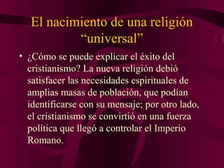 El nacimiento de una religión
“universal”
• ¿Cómo se puede explicar el éxito del
cristianismo? La nueva religión debió
satisfacer las necesidades espirituales de
amplias masas de población, que podían
identificarse con su mensaje; por otro lado,
el cristianismo se convirtió en una fuerza
política que llegó a controlar el Imperio
Romano.

 