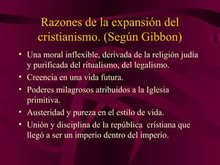 Razones de la expansión del
cristianismo. (Según Gibbon)
• Una moral inflexible, derivada de la religión judía
y purificada del ritualismo, del legalismo.
• Creencia en una vida futura.
• Poderes milagrosos atribuidos a la Iglesia
primitiva.
• Austeridad y pureza en el estilo de vida.
• Unión y disciplina de la república cristiana que
llegó a ser un imperio dentro del imperio.

 