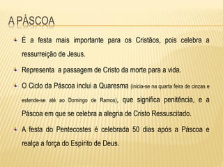 É a festa mais importante para os Cristãos, pois celebra a
ressurreição de Jesus.
Representa a passagem de Cristo da morte para a vida.
O Ciclo da Páscoa inclui a Quaresma (inicia-se na quarta feira de cinzas e
estende-se até ao Domingo de Ramos), que significa penitência, e a
Páscoa em que se celebra a alegria de Cristo Ressuscitado.
A festa do Pentecostes é celebrada 50 dias após a Páscoa e
realça a força do Espírito de Deus.
 