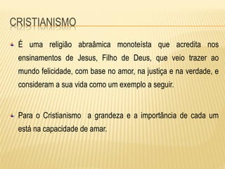 É uma religião abraâmica monoteísta que acredita nos
ensinamentos de Jesus, Filho de Deus, que veio trazer ao
mundo felicidade, com base no amor, na justiça e na verdade, e
consideram a sua vida como um exemplo a seguir.
Para o Cristianismo a grandeza e a importância de cada um
está na capacidade de amar.
 