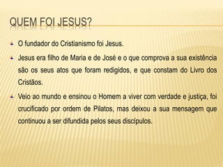 O fundador do Cristianismo foi Jesus.
Jesus era filho de Maria e de José e o que comprova a sua existência
são os seus atos que foram redigidos, e que constam do Livro dos
Cristãos.
Veio ao mundo e ensinou o Homem a viver com verdade e justiça, foi
crucificado por ordem de Pilatos, mas deixou a sua mensagem que
continuou a ser difundida pelos seus discípulos.
 