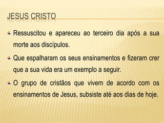 Ressuscitou e apareceu ao terceiro dia após a sua
morte aos discípulos.
Que espalharam os seus ensinamentos e fizeram crer
que a sua vida era um exemplo a seguir.
O grupo de cristãos que vivem de acordo com os
ensinamentos de Jesus, subsiste até aos dias de hoje.
 