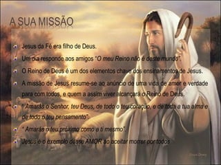 Jesus da Fé era filho de Deus.
Um dia responde aos amigos “O meu Reino não é deste mundo”.
O Reino de Deus é um dos elementos chave dos ensinamentos de Jesus.
A missão de Jesus resume-se ao anúncio de uma vida de amor e verdade
para com todos, e quem a assim viver alcançará o Reino de Deus.
“ Amarás o Senhor, teu Deus, de todo o teu coração, e de toda a tua alma e
de todo o teu pensamento”.
“ Amarás o teu próximo como a ti mesmo”.
Jesus é o exemplo desse AMOR ao aceitar morrer por todos.
 
