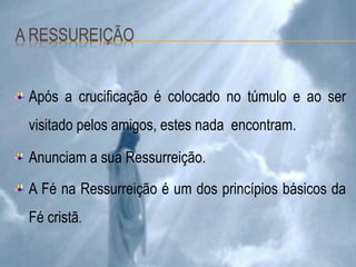 Após a crucificação é colocado no túmulo e ao ser
visitado pelos amigos, estes nada encontram.
Anunciam a sua Ressurreição.
A Fé na Ressurreição é um dos princípios básicos da
Fé cristã.
 