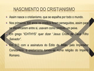 Assim nasce o cristianismo, que se espalha por todo o mundo.
Nos primeiros 300 anos os cristãos foram perseguidos, assim para
se identificarem entre si, usavam como símbolo um peixe.
Em grego “ICHTHYS” quer dizer “Jesus Cristo de Deus Filho
Salvador”.
Em 313 com a assinatura do Édito de Milão, pelo Imperador
Constantino, o cristianismo tornou-se numa religião do Império
Romano.
 