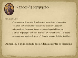 Para além disso:
    •    Certos desenvolvimentos do culto e das instituições eclesiásticas
         conferem ao Cristianismo oriental uma fisionomia peculiar.
    •    A importância da veneração dos ícones no Império Bizantino
    •    a adição do filioque ao Credo de Niceia e Constantinopla — o trecho
         passava a ter a seguinte leitura: «O Espírito procede do Pai e do Filho»



Aumentou a animosidade dos ocidentais contra os orientais.
 