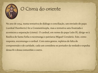 No ano de 1054, numa tentativa de diálogo e conciliação, um enviado do papa
(cardeal Humberto) foi a Constantinopla, mas a tentativa saiu frustrada e
aconteceu a separação (cisma). O cardeal, em nome do papa Leão IX, dirige-se à
Basílica de Santa Sofia e excomunga o patriarca Miguel Cerulário. Este, como
resposta, excomunga o cardeal. Com estes gestos, repletos de falta de
compreensão e de caridade, cada um considera-se portador da verdade e expulsa
dessa fé e dessa comunhão o outro.
 