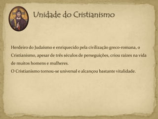 Herdeiro do Judaísmo e enriquecido pela civilização greco-romana, o
Cristianismo, apesar de três séculos de perseguições, criou raízes na vida
de muitos homens e mulheres.
O Cristianismo tornou-se universal e alcançou bastante vitalidade.
 
