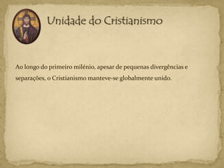 Ao longo do primeiro milénio, apesar de pequenas divergências e
separações, o Cristianismo manteve-se globalmente unido.
 