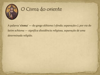 A palavra ‘cisma’ — do grego skhisma («fenda; separação»), por via do
latim schisma — significa dissidência religiosa, separação de uma
determinada religião.
 