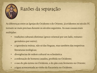 As diferenças entre as Igrejas do Ocidente e do Oriente, já evidentes no século IV,
tornam-se mais precisas durante os séculos seguintes. As suas causas eram
múltiplas:
    •   tradições culturais distintas (greco-oriental por um lado, romano-
        germânica por outro);
    •   a ignorância mútua, não só das línguas, mas também das respetivas
        literaturas teológicas;
    •   divergências de ordem cultural ou eclesiástica
    •   a ordenação de homens casados, proibida no Ocidente;
    •   o uso do pão ázimo no Ocidente, e do pão com fermento no Oriente;
    •   a água acrescentada ao vinho da Eucaristia no Ocidente.
 
