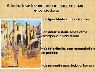 A todos, Jesus levava uma  mensagem nova e encorajadora : de  igualdade  entre os homens; de  amor a Deus , tendo como recompensa a vida eterna; de  tolerância ,  paz ,  compaixão  e de  perdão ; de  salvação  para todos os homens 