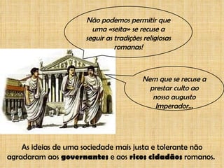 Não podemos permitir que uma «seita» se recuse a seguir as tradições religiosas romanas! Nem que se recuse a prestar culto ao nosso augusto Imperador... As ideias de uma sociedade mais justa e tolerante não agradaram aos  governantes  e aos  ricos cidadãos  romanos.  