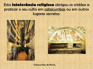 Esta  intolerância religiosa  obrigou os cristãos a praticar o seu culto em  catacumbas  ou em outros lugares secretos: Catacumbas de Roma. 