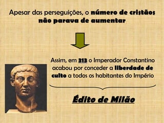 Apesar das perseguições, o  número de cristãos não parava de aumentar Assim, em  313  o Imperador Constantino acabou por conceder a  liberdade de culto  a todos os habitantes do Império Édito de Milão 
