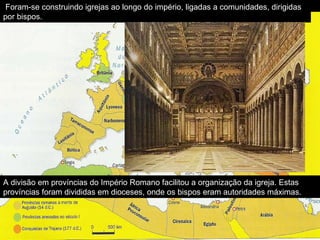 A divisão em províncias do Império Romano facilitou a organização da igreja. Estas províncias foram divididas em dioceses, onde os bispos eram autoridades máximas. Foram-se construindo igrejas ao longo do império, ligadas a comunidades, dirigidas por bispos. 