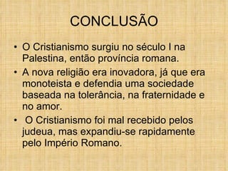 CONCLUSÃO O Cristianismo surgiu no século I na Palestina, então província romana. A nova religião era inovadora, já que era monoteista e defendia uma sociedade baseada na tolerância, na fraternidade e no amor. O Cristianismo foi mal recebido pelos judeua, mas expandiu-se rapidamente pelo Império Romano. 