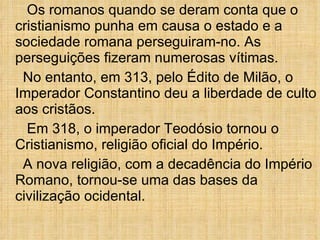 Os romanos quando se deram conta que o cristianismo punha em causa o estado e a sociedade romana perseguiram-no. As perseguições fizeram numerosas vítimas. No entanto, em 313, pelo Édito de Milão, o Imperador Constantino deu a liberdade de culto aos cristãos. Em 318, o imperador Teodósio tornou o Cristianismo, religião oficial do Império. A nova religião, com a decadência do Império Romano, tornou-se uma das bases da civilização ocidental. 