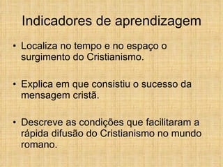 Indicadores de aprendizagem Localiza no tempo e no espaço o surgimento do Cristianismo.   Explica em que consistiu o sucesso da mensagem cristã. Descreve as condições que facilitaram a rápida difusão do Cristianismo no mundo romano.   