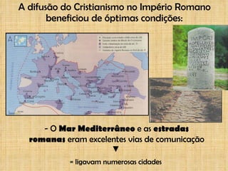 A difusão do Cristianismo no Império Romano beneficiou de óptimas condições: - O  Mar Mediterrâneo  e as  estradas romanas  eram excelentes vias de comunicação = ligavam numerosas cidades 