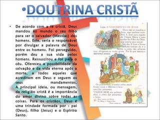 De acordo com a fé cristã, Deus mandou ao mundo o seu filho para ser o salvador (Messias) dos homens. Este, seria o responsável por divulgar a palavra de Deus entre os homens. Foi perseguido, porém deu a sua vida pelos homens. Ressuscitou e foi para o céu. Ofereceu a possibilidade da salvação e da vida eterna após a morte, a todos aqueles que acreditam em Deus e seguem os seus mandamentos. A principal ideia, ou mensagem, da religião cristã é a importância do amor divino sobre todas as coisas. Para os cristãos, Deus é uma trindade formada por : pai (Deus), filho (Jesus) e o Espírito Santo. 