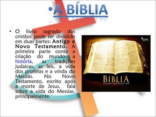 O livro sagrado dos cristãos pode ser dividido em duas partes:  Antigo e Novo Testamento.  A primeira parte conta a criação do mundo, a  história , as tradições judaicas, as leis, a vida dos profetas e a vinda do Messias. No Novo Testamento, escrito após a morte de Jesus,  fala sobre a vida do Messias, principalmente.  