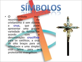 O símbolo mais reconhecido do cristianismo é sem dúvida a  cruz ,  que pode apresentar uma grande variedade de formas de acordo com a denominação:  crucifixo  para os católicos, a cruz de oito braços para os ortodoxos e uma simples cruz latina para os protestantes evangélicos. 