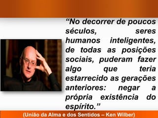“No decorrer de poucos
                séculos,           seres
                humanos inteligentes,
                de todas as posições
                sociais, puderam fazer
                algo       que      teria
                estarrecido as gerações
                anteriores:    negar    a
                própria existência do
                espírito.”
(União da Alma e dos Sentidos – Ken Wilber)
 