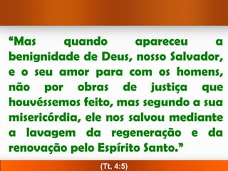 “Mas      quando       apareceu     a
benignidade de Deus, nosso Salvador,
e o seu amor para com os homens,
não por obras de justiça que
houvéssemos feito, mas segundo a sua
misericórdia, ele nos salvou mediante
a lavagem da regeneração e da
renovação pelo Espírito Santo.”
               (Tt, 4:5)
 
