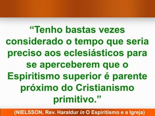 “Tenho bastas vezes
considerado o tempo que seria
preciso aos eclesiásticos para
    se aperceberem que o
Espiritismo superior é parente
   próximo do Cristianismo
          primitivo.”
 (NIELSSON, Rev. Haraldur in O Espiritismo e a Igreja)
 