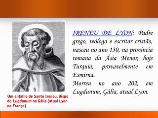IRENEU DE LYON: Padre
grego, teólogo e escritor cristão,
nasceu no ano 130, na província
romana da Ásia Menor, hoje
Turquia, provavelmente em
Esmirna.
Morreu no ano 202, em
Lugdunum, Gália, atual Lyon.
 