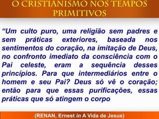 “Um culto puro, uma religião sem padres e
sem práticas exteriores, baseada nos
sentimentos do coração, na imitação de Deus,
no confronto imediato da consciência com o
Pai celeste, eram a sequência desses
princípios. Para que intermediários entre o
homem e seu Pai? Deus só vê o coração;
então para que essas purificações, essas
práticas que só atingem o corpo

         (RENAN, Ernest in A Vida de Jesus)
 