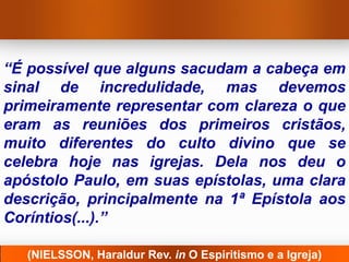 “É possível que alguns sacudam a cabeça em
sinal de incredulidade, mas devemos
primeiramente representar com clareza o que
eram as reuniões dos primeiros cristãos,
muito diferentes do culto divino que se
celebra hoje nas igrejas. Dela nos deu o
apóstolo Paulo, em suas epístolas, uma clara
descrição, principalmente na 1ª Epístola aos
Coríntios(...).”

   (NIELSSON, Haraldur Rev. in O Espiritismo e a Igreja)
 