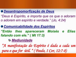 Desantropomorfização de Deus
“Deus é Espírito, e importa que os que o adoram
o adorem em espírito e verdade.” (Jo, 4:24)
  Comunicabilidade dos Espíritos
“Então lhes apareceram Moisés e Elias
falando com ele.” ( Mt 17:3)
      Mediunidade
“A manifestação do Espírito é dada a cada um
para o que for útil. “ ( Paulo, I Cor, 12:7-8)
 