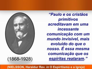 “Paulo e os cristãos
                                primitivos
                           acreditavam em uma
                               incessante
                          comunicação com um
                          mundo invisível, mais
                            evoluído do que o
                          nosso. É essa mesma
                           comunicação que os
(1868-1928)                espíritas reataram.”
(NIELSSON, Haraldur Rev. in O Espiritismo e a Igreja)
 