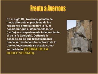 En el siglo Xll, Averroes plantea de
modo diferente el problema de las
relaciones entre la razón y la fe, al
considerar que el dominio filosófico
(razón) es completamente independiente
al de la fe (teología). Defiende la
concepción de que filosóficamente
puede ser verdadero lo contrario de lo
que teológicamente se acepta como
verdad de fe. (TEORÍA DE LA
DOBLE VERDAD).
 