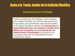 Acepta el predominio de lo teológico sobre cualquier
otra cuestión filosófica, así como los elementos de la
fe que deben ser considerados como imprescindibles
en la reflexión filosófica cristiana: el creacionismo, la
inmortalidad del alma, las verdades reveladas de la
Biblia y los evangelios, y la concepción de una
historia lineal y trascendente, en oposición a la
concepción cíclica de la temporalidad típica del
pensamiento clásico.
El predominio de la fe (Teología)
 