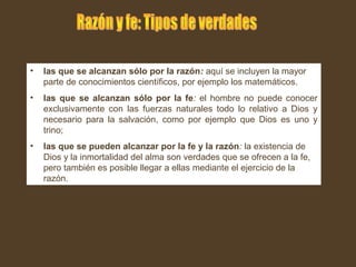 • las que se alcanzan sólo por la razón: aquí se incluyen la mayor
parte de conocimientos científicos, por ejemplo los matemáticos.
• las que se alcanzan sólo por la fe: el hombre no puede conocer
exclusivamente con las fuerzas naturales todo lo relativo a Dios y
necesario para la salvación, como por ejemplo que Dios es uno y
trino;
• las que se pueden alcanzar por la fe y la razón: la existencia de
Dios y la inmortalidad del alma son verdades que se ofrecen a la fe,
pero también es posible llegar a ellas mediante el ejercicio de la
razón.
 