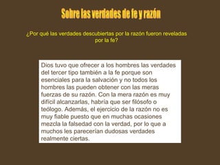 Dios tuvo que ofrecer a los hombres las verdades
del tercer tipo también a la fe porque son
esenciales para la salvación y no todos los
hombres las pueden obtener con las meras
fuerzas de su razón. Con la mera razón es muy
difícil alcanzarlas, habría que ser filósofo o
teólogo. Además, el ejercicio de la razón no es
muy fiable puesto que en muchas ocasiones
mezcla la falsedad con la verdad, por lo que a
muchos les parecerían dudosas verdades
realmente ciertas.
¿Por qué las verdades descubiertas por la razón fueron reveladas
por la fe?
 