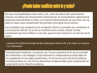 No hay incompatibilidad entre razón y fe, entre la esfera del conocimiento
natural y la esfera de conocimiento sobrenatural. El conocimiento sobrenatural
descansa directamente en Dios y el natural indirectamente ya que Dios nos ha
dado la razón para comprender los primeros principios de la ciencia.
Las verdades que poseemos por revelación divina no pueden ser contrarias al
conocimiento natural. Si se da un conflicto entre ambas, Santo Tomás
considerará que tal conflicto no es real, pues el error estará en el mal uso de la
razón
¿Supuso la doctrina tomista de las relaciones entre la fe y la razón un avance
o un retroceso?
Estrictamente hablando, la posición de Tomás supondrá el fin de la sumisión
de lo filosófico a lo teológico. Esta distinción e independencia entre ellas se
irá aceptando en los siglos posteriores, en el mismo seno de la Escolástica,
constituyéndose en uno de los elementos fundamentales para comprender el
surgimiento de la filosofía moderna.
 