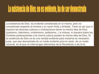 La existencia de Dios es evidente considerada en sí misma, pero no
considerada respecto al hombre y su razón finita y limitada. Tanto es así que ni
siquiera las diversas culturas o civilizaciones tienen la misma idea de Dios
(judaísmo, islamismo, cristianismo, politeísmo...) e incluso, ni siquiera todos los
hombres pertenecientes a la misma cultura poseen la misma idea de Dios. Si
la existencia de Dios no es una verdad evidente para nosotros es necesario,
pues, que sea demostrada de un modo evidente para la razón, de un modo
racional, en el que no intervengan elementos de la Revelación o de la fe.
 