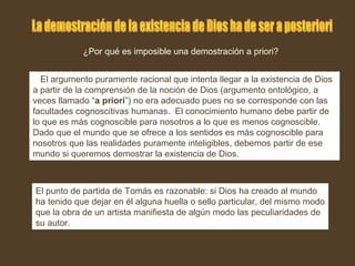 ¿Por qué es imposible una demostración a priori?
El argumento puramente racional que intenta llegar a la existencia de Dios
a partir de la comprensión de la noción de Dios (argumento ontológico, a
veces llamado “a priori”) no era adecuado pues no se corresponde con las
facultades cognoscitivas humanas. El conocimiento humano debe partir de
lo que es más cognoscible para nosotros a lo que es menos cognoscible.
Dado que el mundo que se ofrece a los sentidos es más cognoscible para
nosotros que las realidades puramente inteligibles, debemos partir de ese
mundo si queremos demostrar la existencia de Dios.
El punto de partida de Tomás es razonable: si Dios ha creado al mundo
ha tenido que dejar en él alguna huella o sello particular, del mismo modo
que la obra de un artista manifiesta de algún modo las peculiaridades de
su autor.
 