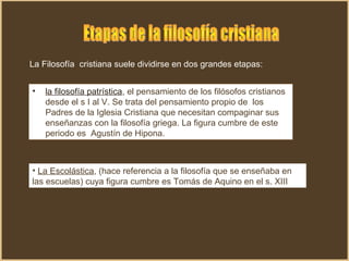 La Filosofía cristiana suele dividirse en dos grandes etapas:
• la filosofía patrística, el pensamiento de los filósofos cristianos
desde el s I al V. Se trata del pensamiento propio de los
Padres de la Iglesia Cristiana que necesitan compaginar sus
enseñanzas con la filosofía griega. La figura cumbre de este
periodo es Agustín de Hipona.
• La Escolástica, (hace referencia a la filosofía que se enseñaba en
las escuelas) cuya figura cumbre es Tomás de Aquino en el s. XIII.
 